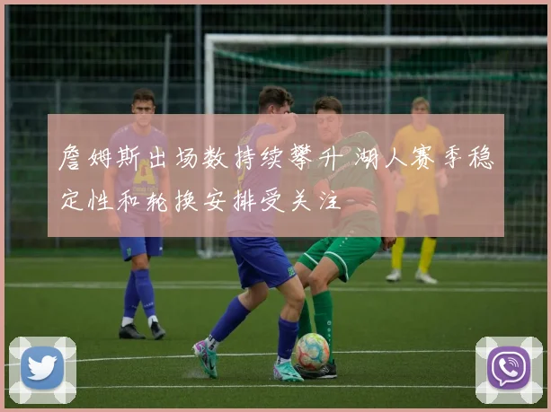 詹姆斯出场数持续攀升 湖人赛季稳定性和轮换安排受关注