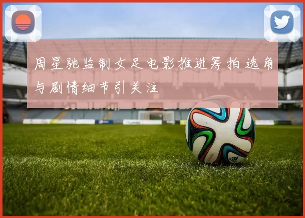 周星驰监制女足电影推进筹拍 选角与剧情细节引关注