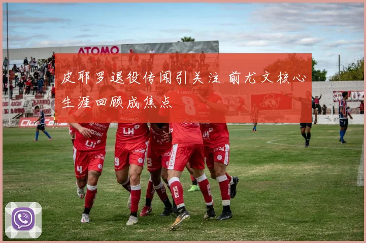 皮耶罗退役传闻引关注 前尤文核心生涯回顾成焦点