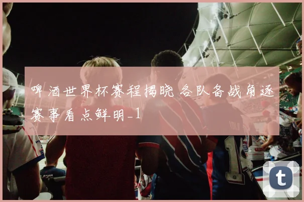 啤酒世界杯赛程揭晓 各队备战角逐赛事看点鲜明_1