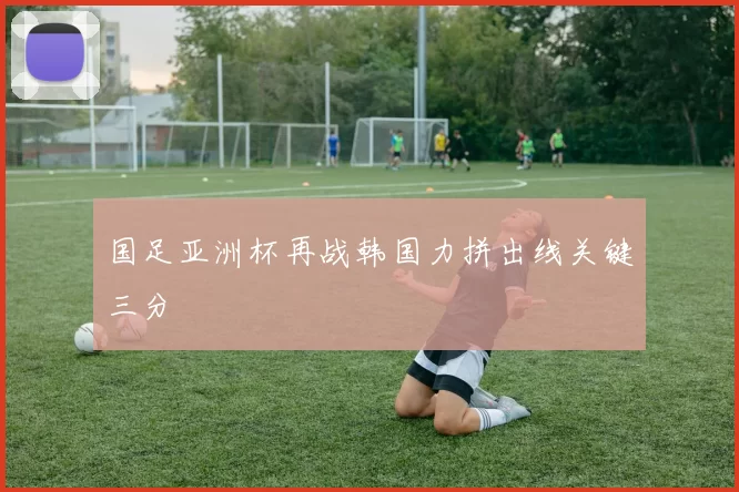 国足亚洲杯再战韩国力拼出线关键三分