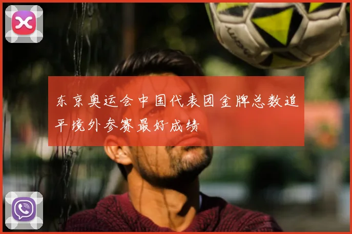 东京奥运会中国代表团金牌总数追平境外参赛最好成绩