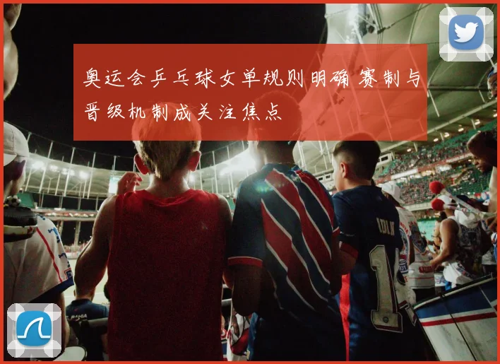 奥运会乒乓球女单规则明确 赛制与晋级机制成关注焦点