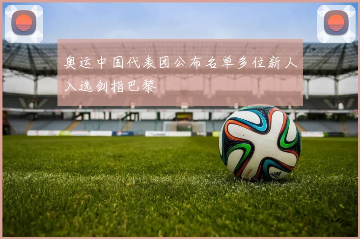 奥运中国代表团公布名单多位新人入选剑指巴黎
