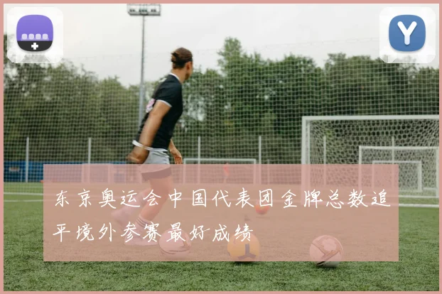 东京奥运会中国代表团金牌总数追平境外参赛最好成绩